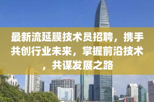 最新流延膜技术员招聘，携手共创行业未来，掌握前沿技术，共谋发展之路