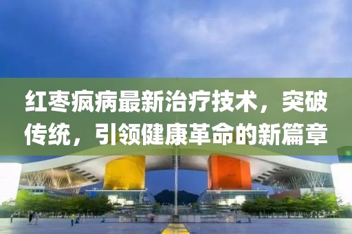 红枣疯病最新治疗技术，突破传统，引领健康革命的新篇章