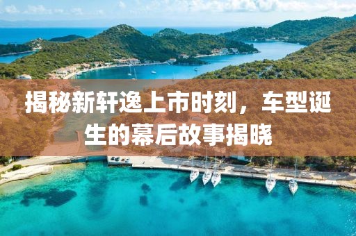 揭秘新轩逸上市时刻，车型诞生的幕后故事揭晓