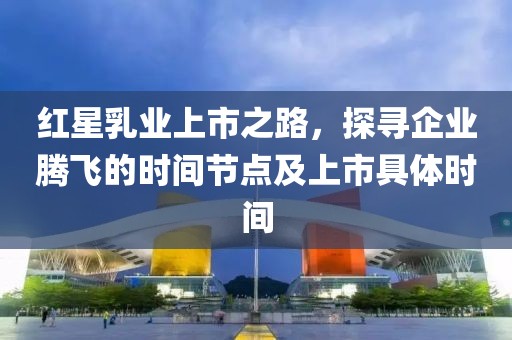 红星乳业上市之路，探寻企业腾飞的时间节点及上市具体时间