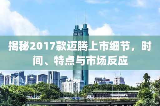 揭秘2017款迈腾上市细节，时间、特点与市场反应