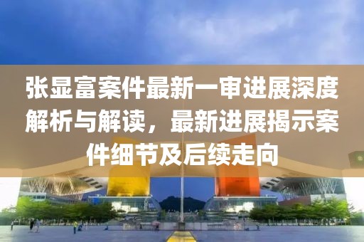 张显富案件最新一审进展深度解析与解读，最新进展揭示案件细节及后续走向