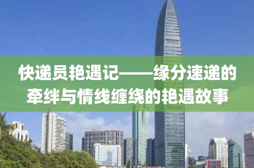 快递员艳遇记——缘分速递的牵绊与情线缠绕的艳遇故事