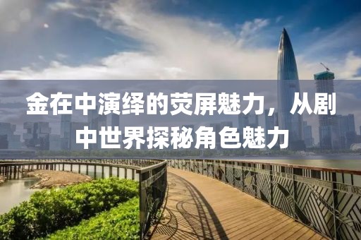 金在中演绎的荧屏魅力，从剧中世界探秘角色魅力