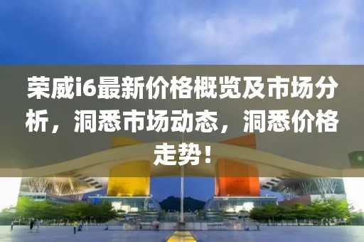 荣威i6最新价格概览及市场分析，洞悉市场动态，洞悉价格走势！