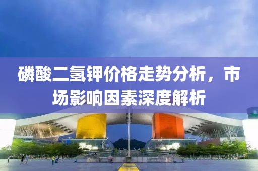 磷酸二氢钾价格走势分析，市场影响因素深度解析