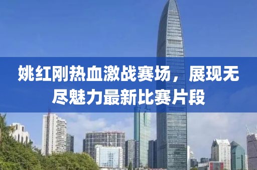姚红刚热血激战赛场，展现无尽魅力最新比赛片段