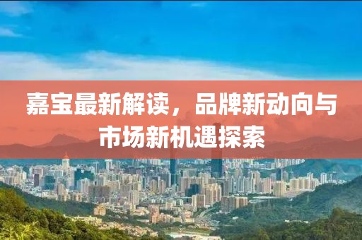 嘉宝最新解读，品牌新动向与市场新机遇探索