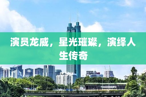 演员龙威，星光璀璨，演绎人生传奇