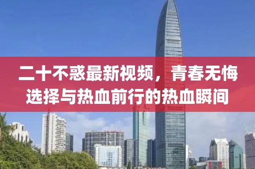 二十不惑最新视频，青春无悔选择与热血前行的热血瞬间