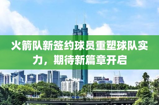 火箭队新签约球员重塑球队实力，期待新篇章开启