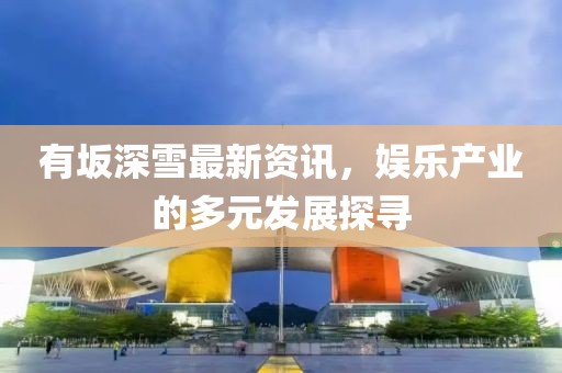 有坂深雪最新资讯，娱乐产业的多元发展探寻