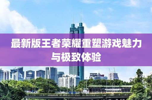 最新版王者荣耀重塑游戏魅力与极致体验