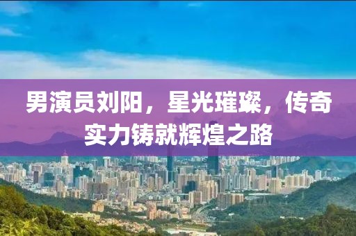 男演员刘阳，星光璀璨，传奇实力铸就辉煌之路
