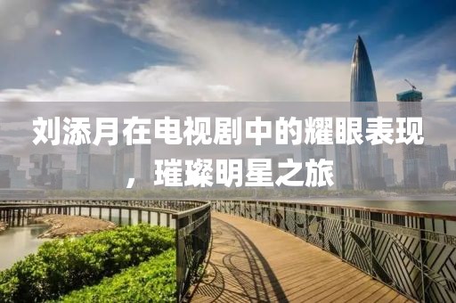 刘添月在电视剧中的耀眼表现，璀璨明星之旅