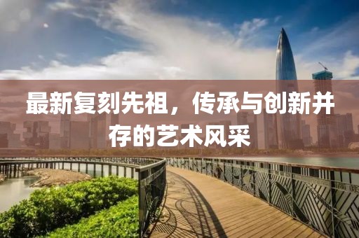 最新复刻先祖，传承与创新并存的艺术风采