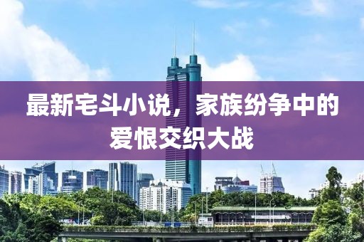 最新宅斗小说，家族纷争中的爱恨交织大战