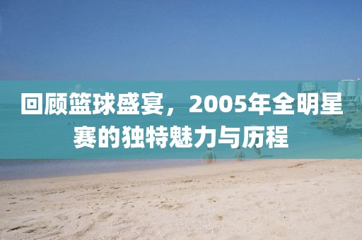 回顾篮球盛宴，2005年全明星赛的独特魅力与历程