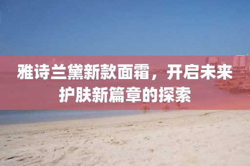 雅诗兰黛新款面霜，开启未来护肤新篇章的探索