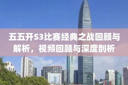 五五开S3比赛经典之战回顾与解析，视频回顾与深度剖析