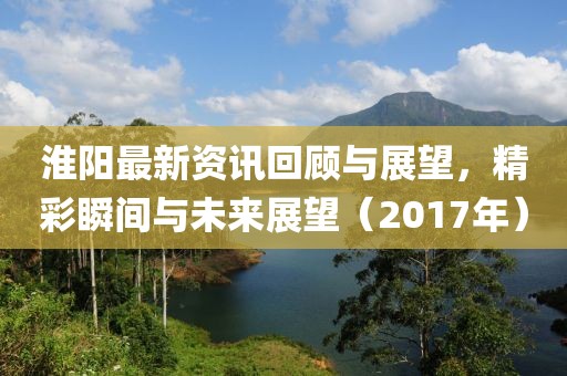 淮阳最新资讯回顾与展望，精彩瞬间与未来展望（2017年）