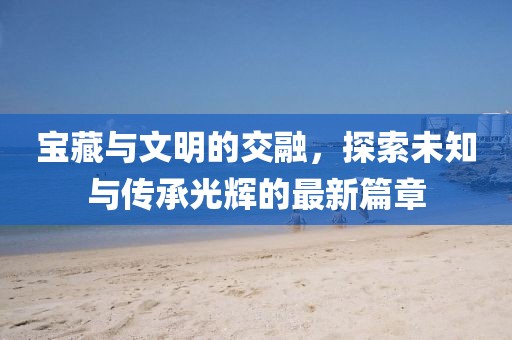 宝藏与文明的交融，探索未知与传承光辉的最新篇章