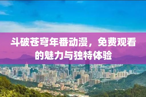 斗破苍穹年番动漫，免费观看的魅力与独特体验