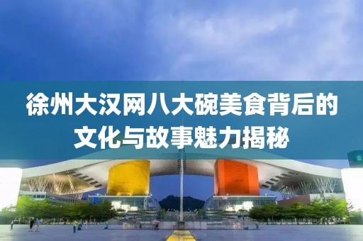 徐州大汉网八大碗美食背后的文化与故事魅力揭秘