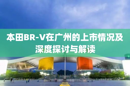本田BR-V在广州的上市情况及深度探讨与解读