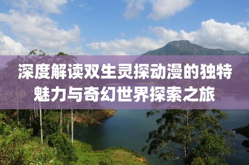 深度解读双生灵探动漫的独特魅力与奇幻世界探索之旅