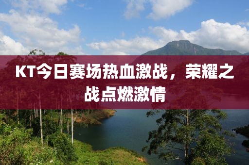 KT今日赛场热血激战，荣耀之战点燃激情