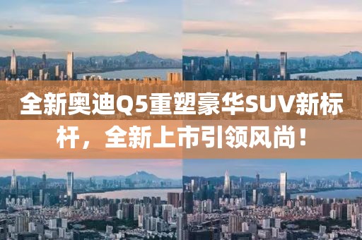 全新奥迪Q5重塑豪华SUV新标杆，全新上市引领风尚！