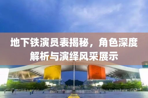 地下铁演员表揭秘，角色深度解析与演绎风采展示