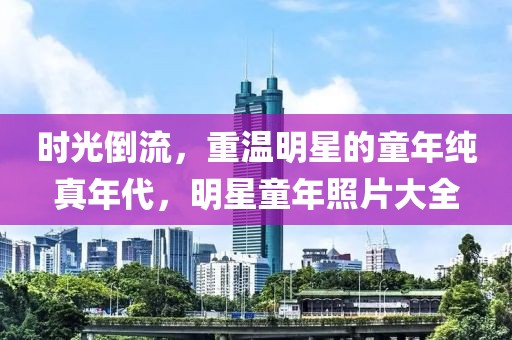 时光倒流，重温明星的童年纯真年代，明星童年照片大全