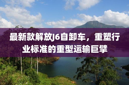 最新款解放J6自卸车，重塑行业标准的重型运输巨擘