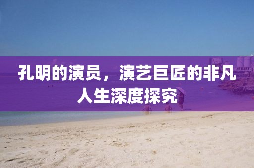 孔明的演员，演艺巨匠的非凡人生深度探究