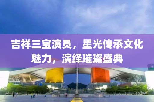吉祥三宝演员，星光传承文化魅力，演绎璀璨盛典