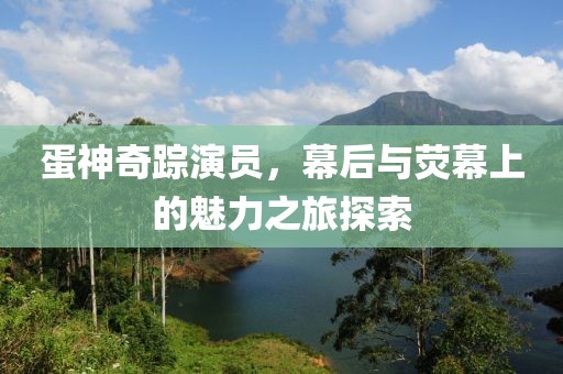 蛋神奇踪演员，幕后与荧幕上的魅力之旅探索