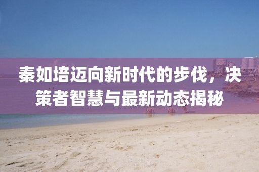 秦如培迈向新时代的步伐，决策者智慧与最新动态揭秘