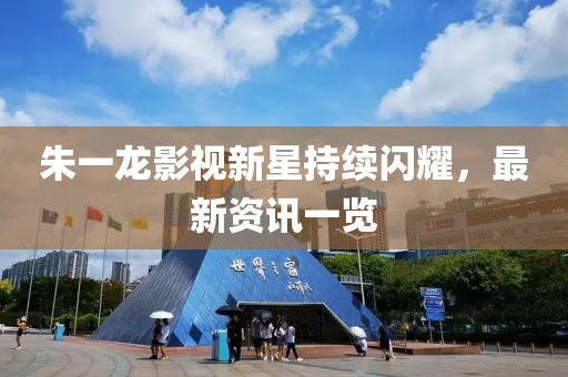 朱一龙影视新星持续闪耀，最新资讯一览