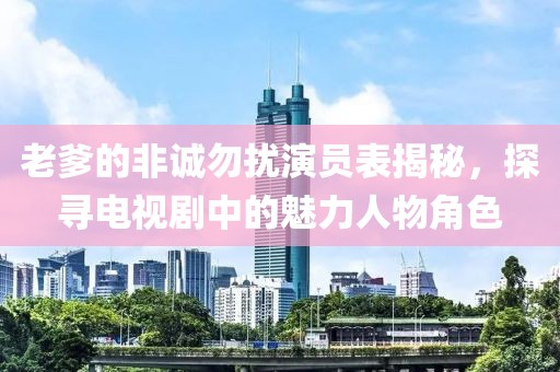 老爹的非诚勿扰演员表揭秘，探寻电视剧中的魅力人物角色