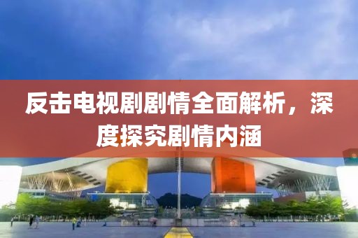 反击电视剧剧情全面解析，深度探究剧情内涵