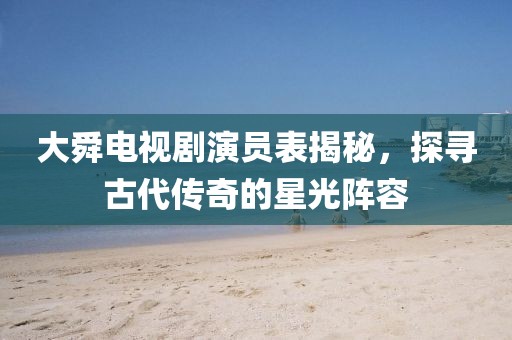 大舜电视剧演员表揭秘，探寻古代传奇的星光阵容