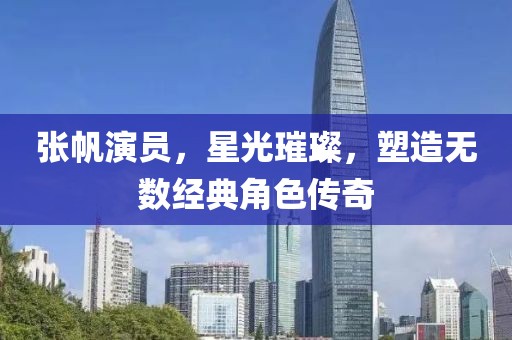 张帆演员，星光璀璨，塑造无数经典角色传奇