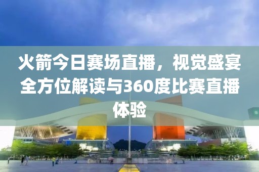 火箭今日赛场直播，视觉盛宴全方位解读与360度比赛直播体验