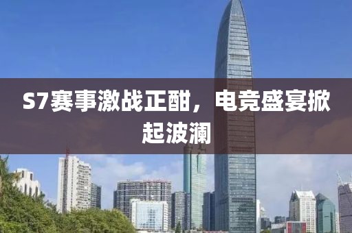 S7赛事激战正酣，电竞盛宴掀起波澜