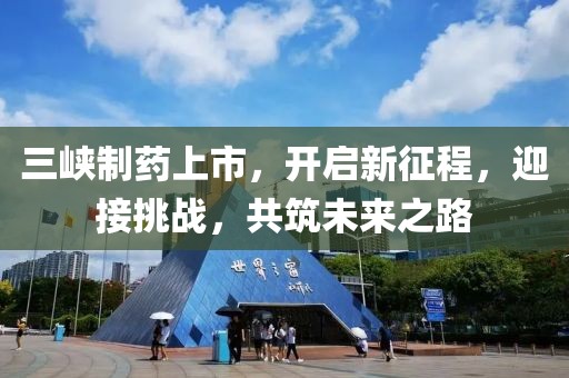 三峡制药上市，开启新征程，迎接挑战，共筑未来之路