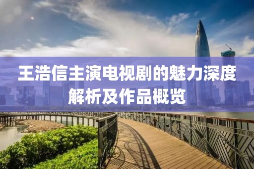 王浩信主演电视剧的魅力深度解析及作品概览
