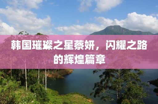 韩国璀璨之星蔡妍，闪耀之路的辉煌篇章
