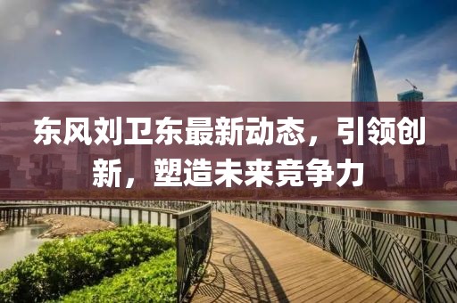 东风刘卫东最新动态，引领创新，塑造未来竞争力